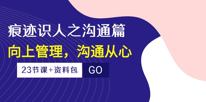 （10275期）痕迹 识人之沟通篇，向上管理，沟通从心（23节课+资料包）-Xiaobei云