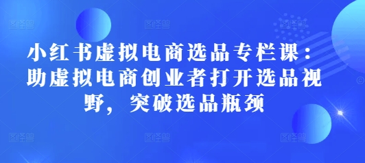 小红书虚拟电商选品专栏课：助虚拟电商创业者打开选品视野，突破选品瓶颈-Xiaobei云