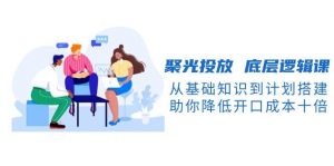 聚光投放底层逻辑课，从基础知识到计划搭建，助你降低开口成本十倍-Xiaobei云