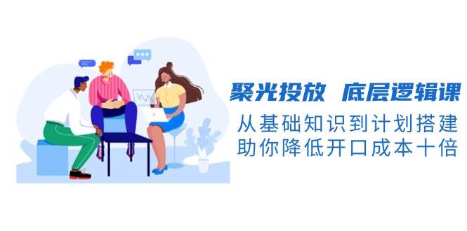 聚光投放底层逻辑课，从基础知识到计划搭建，助你降低开口成本十倍-Xiaobei云