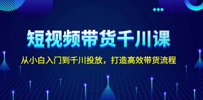 短视频带货千川课，从小白入门到千川投放，打造高效带货流程-Xiaobei云