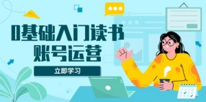 0基础入门读书账号运营，系统课程助你解决素材、流量、变现等难题-Xiaobei云