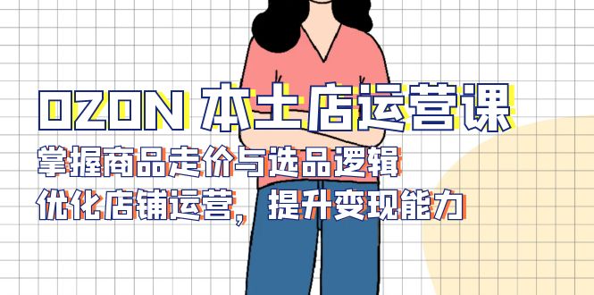 OZON 本土店运营课，掌握商品走价与选品逻辑，优化店铺运营，提升变现能力-Xiaobei云