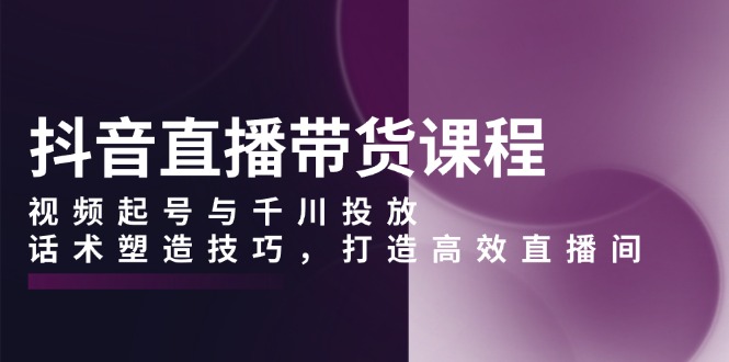 抖音直播带货课程，视频起号与千川投放，话术塑造技巧，打造高效直播间-Xiaobei云