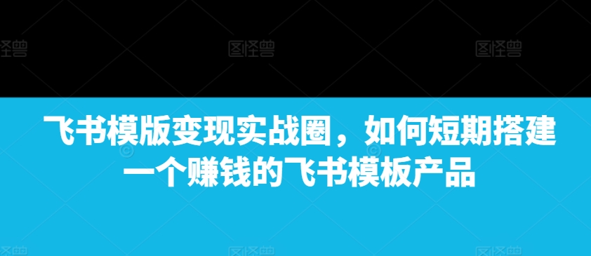 飞书模版变现实战圈，如何短期搭建一个赚钱的飞书模板产品-Xiaobei云