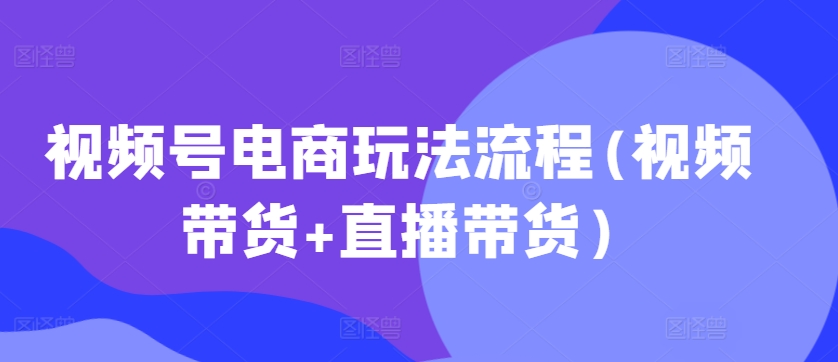 视频号电商玩法流程，视频带货+直播带货【更新2025年1月】-Xiaobei云