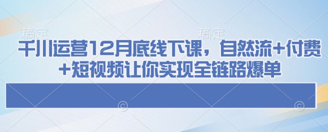 千川运营12月底线下课，自然流+付费+短视频让你实现全链路爆单-Xiaobei云
