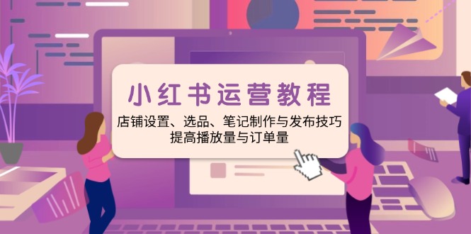 小红书运营教程：店铺设置、选品、笔记制作与发布技巧、提高播放量与订...-Xiaobei云
