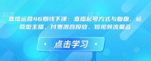直播运营46期线下课：直播起号方式与复盘、运营型主播、付费混合投放、短视频流量叠-Xiaobei云