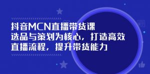 抖音MCN直播带货课：选品与策划为核心, 打造高效直播流程, 提升带货能力-Xiaobei云