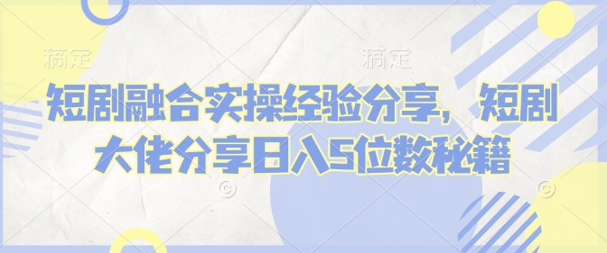短剧融合实操经验分享，短剧大佬分享日入5位数秘籍-Xiaobei云