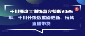 千川操盘手训练营完整版2025年，千川升级版重磅更新，玩转直播带货-Xiaobei云