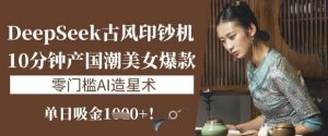 DeepSeek古风印钞机：10分钟产国潮美女爆款，单日吸金1k+，零门槛AI造星术-Xiaobei云