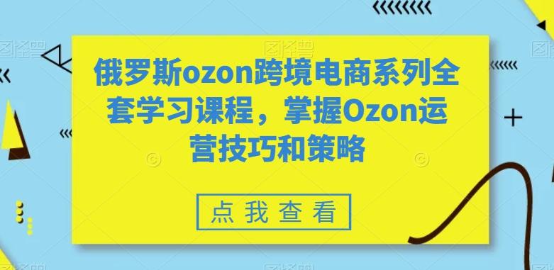俄罗斯ozon跨境电商系列全套学习课程，掌握Ozon运营技巧和策略-Xiaobei云