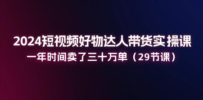 2024短视频好物达人带货实操课：一年时间卖了三十万单(29节课-Xiaobei云