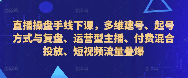 直播操盘手线下课，多维建号、起号方式与复盘、运营型主播、付费混合投放、短视频流量叠爆-Xiaobei云