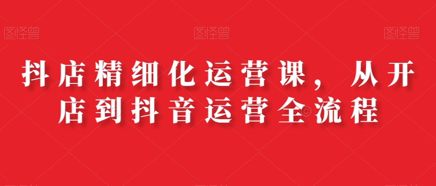 抖店精细化运营课，从开店到抖音运营全流程-Xiaobei云