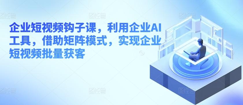 企业短视频钩子课，利用企业AI工具，借助矩阵模式，实现企业短视频批量获客-Xiaobei云