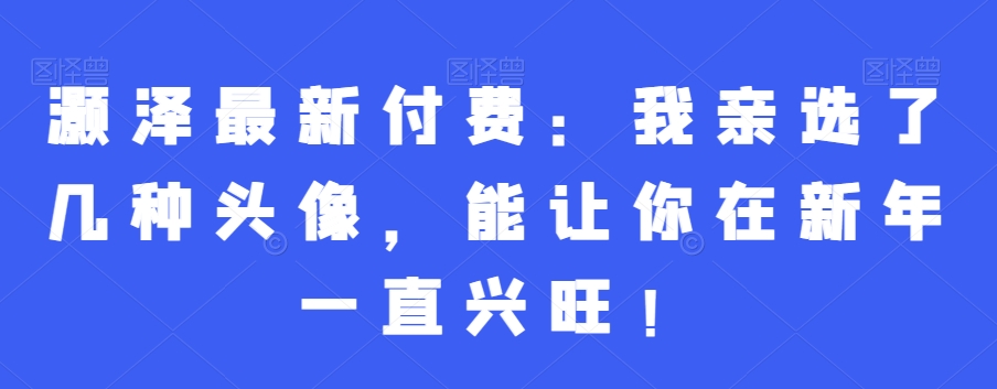 灏泽最新付费：我亲选了几种头像，能让你在新年一直兴旺！-Xiaobei云