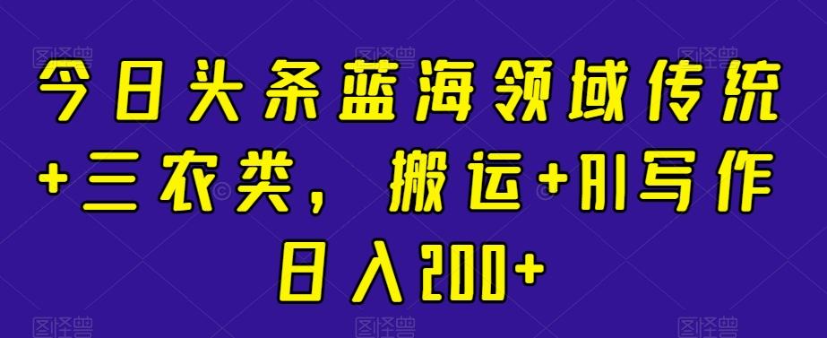 今日头条蓝海领域传统+三农类，搬运+AI写作日入200+-Xiaobei云