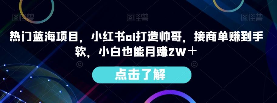 热门蓝海项目，小红书ai打造帅哥，接商单赚到手软，小白也能月赚2W＋-Xiaobei云