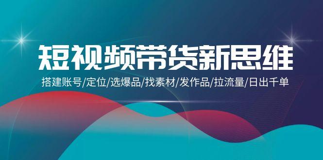 (9837期)短视频带货新思维：搭建账号/定位/选爆品/找素材/发作品/拉流量/日出千单-Xiaobei云