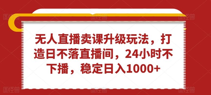 无人直播卖课升级玩法，打造日不落直播间，24小时不下播，稳定日入1000+【揭秘】-Xiaobei云