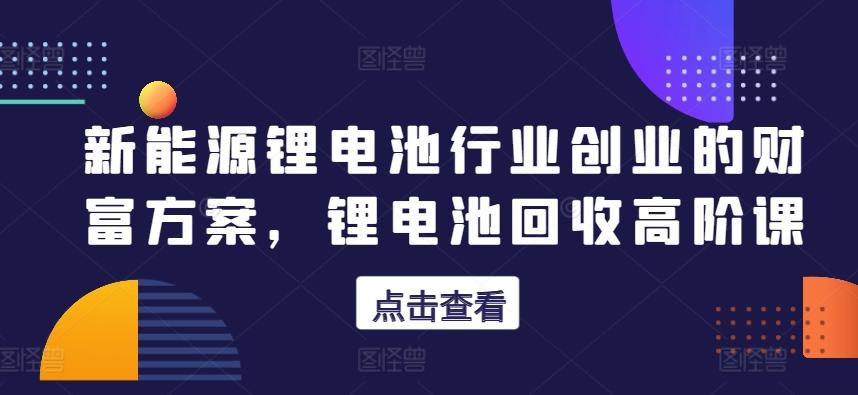 新能源锂电池行业创业的财富方案，锂电池回收高阶课-Xiaobei云
