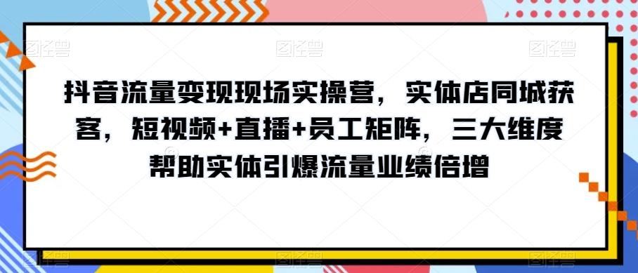 抖音流量变现现场实操营，实体店同城获客，短视频+直播+员工矩阵，三大维度帮助实体引爆流量业绩倍增-Xiaobei云