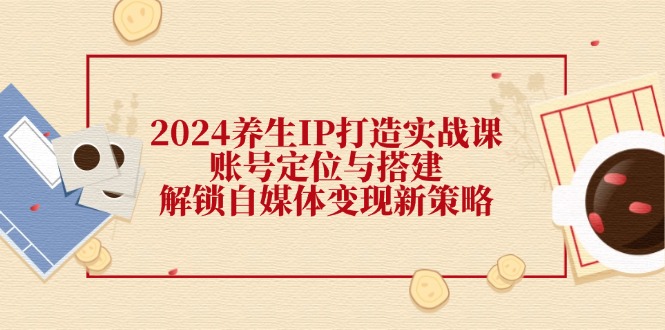 2024养生IP打造实战课：账号定位与搭建，解锁自媒体变现新策略-Xiaobei云
