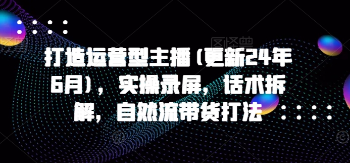 打造运营型主播(更新24年9月)，实操录屏，话术拆解，自然流带货打法-Xiaobei云