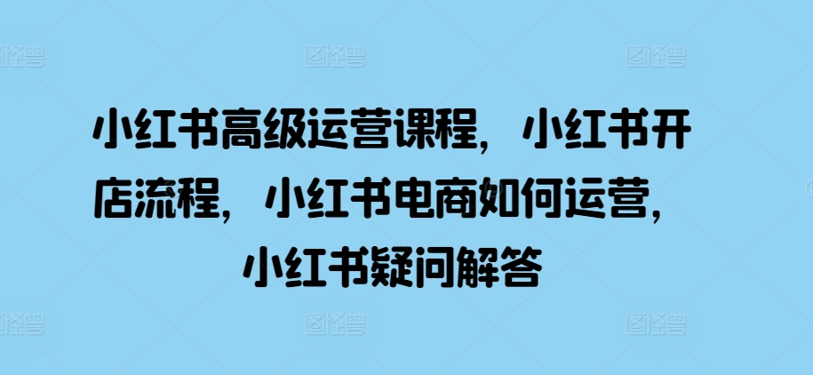 小红书高级运营课程，小红书开店流程，小红书电商如何运营，小红书疑问解答-Xiaobei云