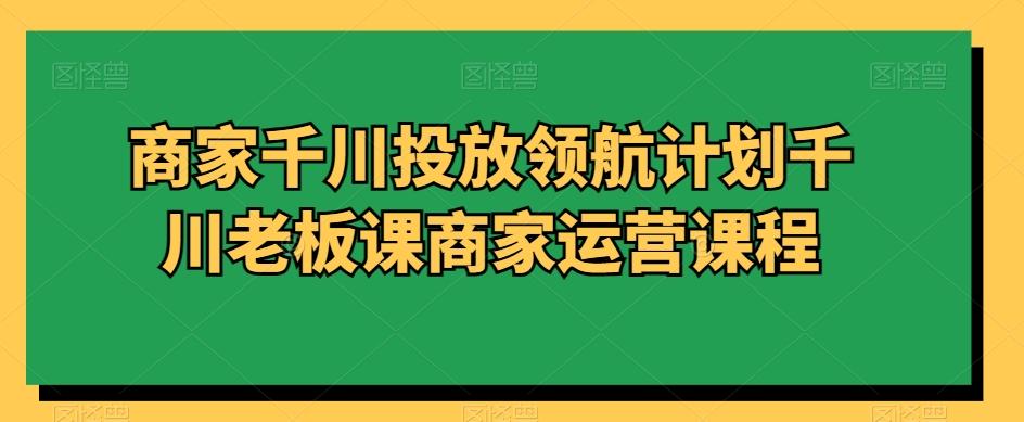 商家千川投放领航计划千川老板课商家运营课程-Xiaobei云