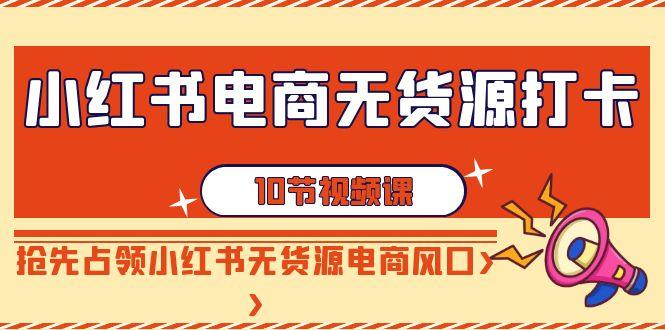 小红书电商无货源打卡，抢先占领小红书无货源电商风口(10节课)-Xiaobei云