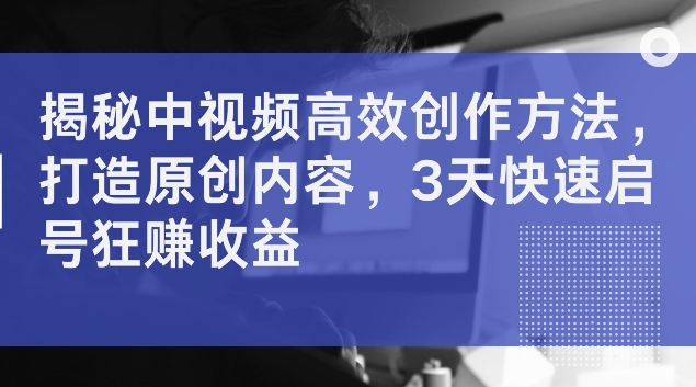 揭秘中视频高效创作方法，打造原创内容，3天快速启号狂赚收益【揭秘】-Xiaobei云