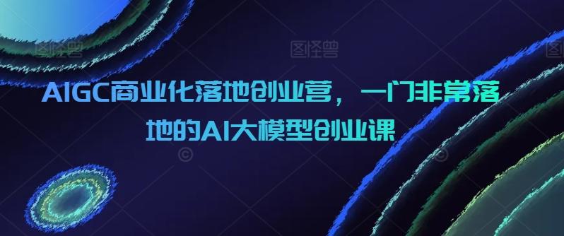AIGC商业化落地创业营，一门非常落地的AI大模型创业课-Xiaobei云