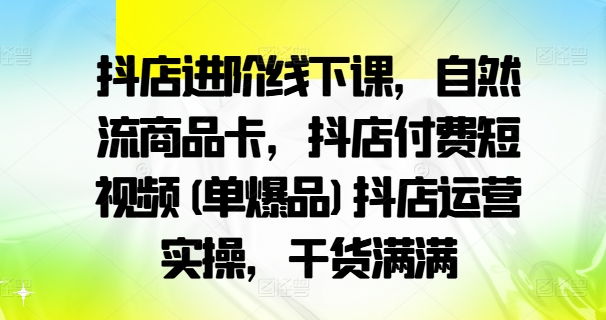 抖店进阶线下课，自然流商品卡，抖店付费短视频(单爆品)抖店运营实操，干货满满-Xiaobei云