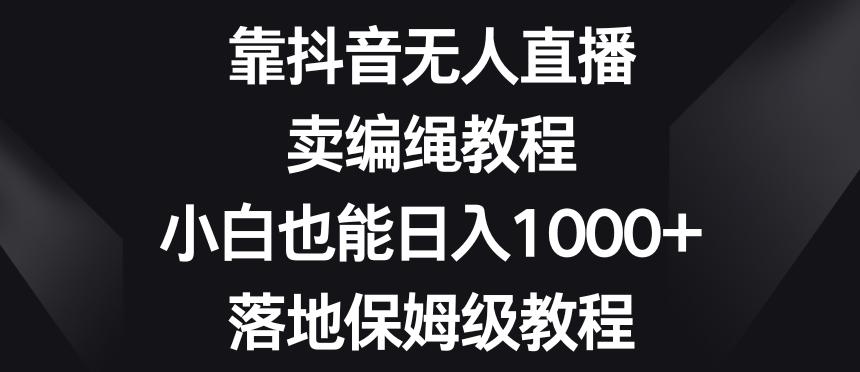 靠抖音无人直播，卖编绳教程，小白也能日入1000+，落地保姆级教程【揭秘】-Xiaobei云