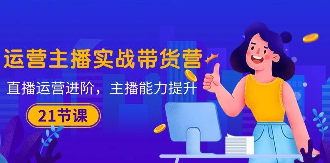 运营主播·实战带货营：直播运营 进阶，主播 能力提升(21节课-Xiaobei云