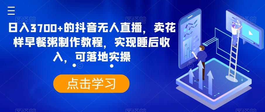 日入3700+的抖音无人直播，卖花样早餐粥制作教程，实现睡后收入，可落地实操【揭秘】-Xiaobei云