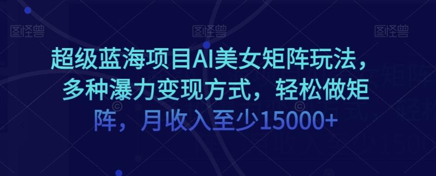 超级蓝海项目AI美女矩阵玩法，多种瀑力变现方式，轻松做矩阵，月收入至少15000+【揭秘】-Xiaobei云