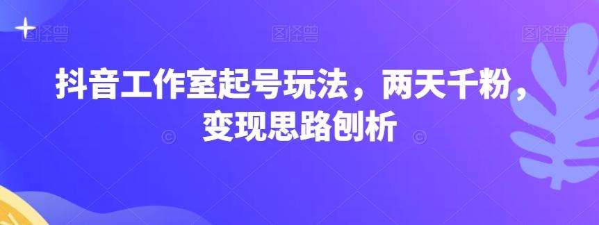 抖音工作室起号玩法，两天千粉，变现思路刨析-Xiaobei云