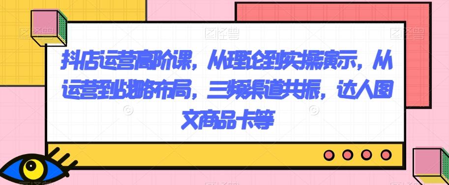 抖店运营高阶课，从理论到实操演示，从运营到战略布局，三频渠道共振，达人图文商品卡等-Xiaobei云