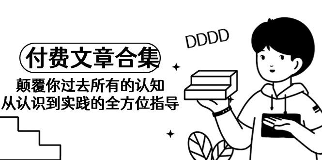 (9646期)《某公众号付费文章合集》颠覆你过去所有的认知 从认识到实践的全方位指导-Xiaobei云