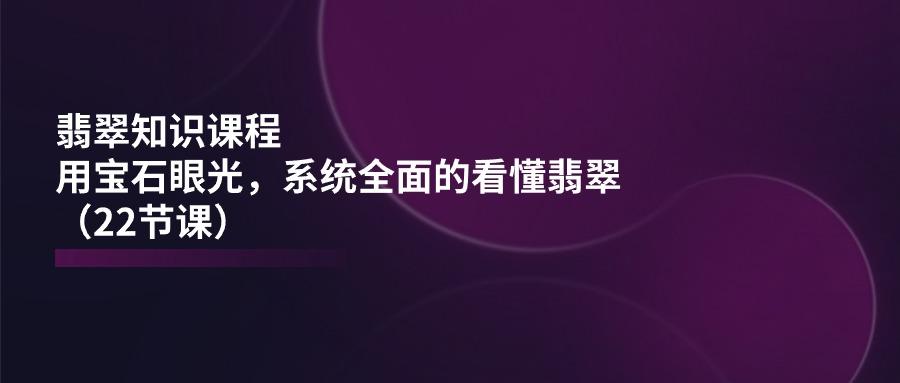 翡翠知识课程，用宝石眼光，系统全面的看懂翡翠(22节课-Xiaobei云