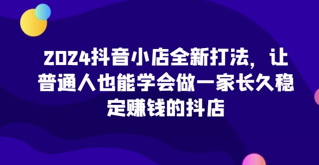 2024抖音小店全新打法，让普通人也能学会做一家长久稳定赚钱的抖店(更新)-Xiaobei云