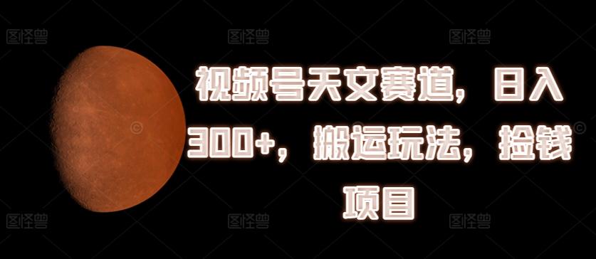 视频号天文赛道，日入300+，搬运玩法，捡钱项目【揭秘】-Xiaobei云