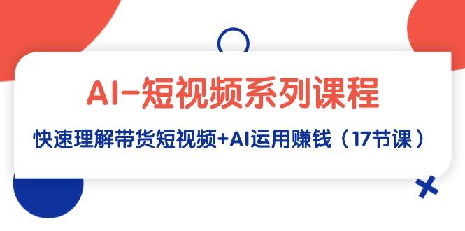 (9315期)AI-短视频系列课程，快速理解带货短视频+AI运用赚钱(17节课)-Xiaobei云