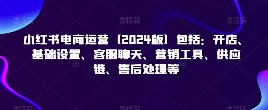 小红书电商运营(2024版)包括：开店、基础设置、客服聊天、营销工具、供应链、售后处理等-Xiaobei云