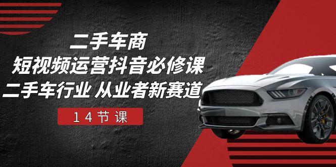 二手车商 短视频运营 抖音必修课，二手车行业 从业者新赛道(14节课-Xiaobei云